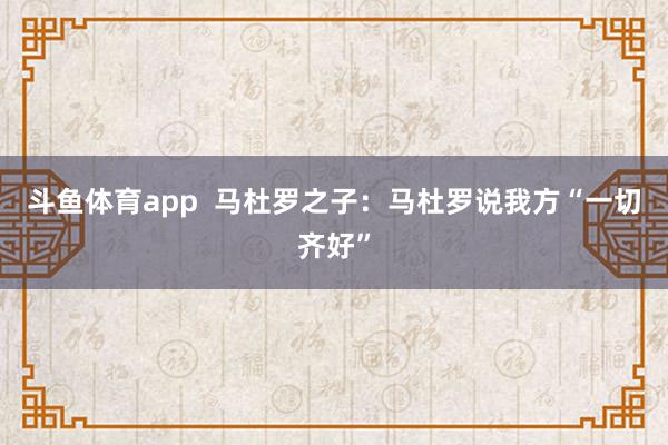 斗鱼体育app  马杜罗之子：马杜罗说我方“一切齐好”