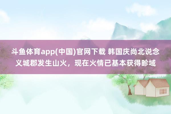 斗鱼体育app(中国)官网下载 韩国庆尚北说念义城郡发生山火，现在火情已基本获得畛域