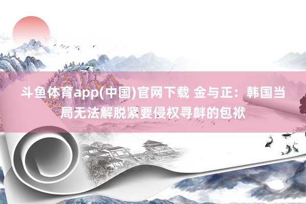斗鱼体育app(中国)官网下载 金与正：韩国当局无法解脱紧要侵权寻衅的包袱