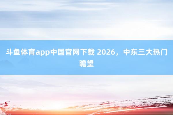 斗鱼体育app中国官网下载 2026，中东三大热门瞻望