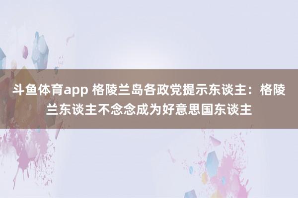 斗鱼体育app 格陵兰岛各政党提示东谈主：格陵兰东谈主不念念成为好意思国东谈主
