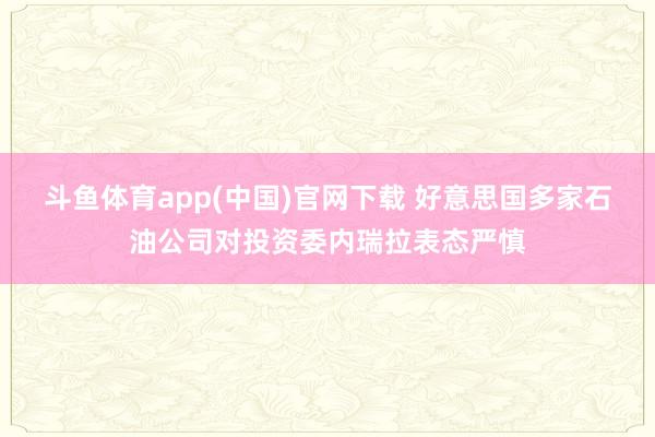 斗鱼体育app(中国)官网下载 好意思国多家石油公司对投资委内瑞拉表态严慎