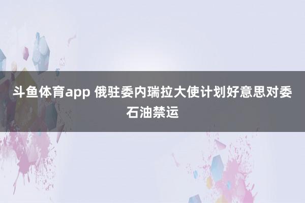 斗鱼体育app 俄驻委内瑞拉大使计划好意思对委石油禁运