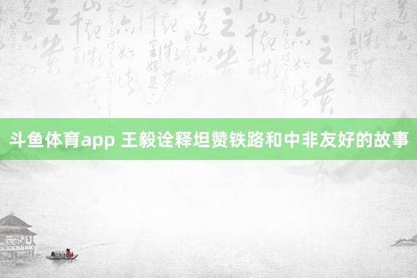 斗鱼体育app 王毅诠释坦赞铁路和中非友好的故事