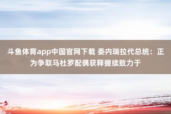 斗鱼体育app中国官网下载 委内瑞拉代总统：正为争取马杜罗配偶获释握续致力于