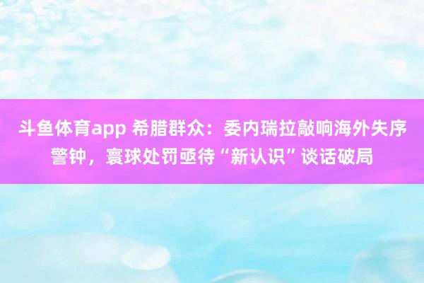 斗鱼体育app 希腊群众：委内瑞拉敲响海外失序警钟，寰球处罚亟待“新认识”谈话破局