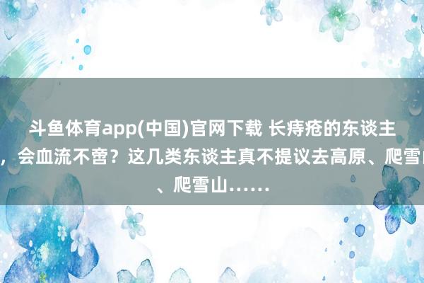 斗鱼体育app(中国)官网下载 长痔疮的东谈主去高原，会血流不啻？这几类东谈主真不提议去高原、爬雪山……