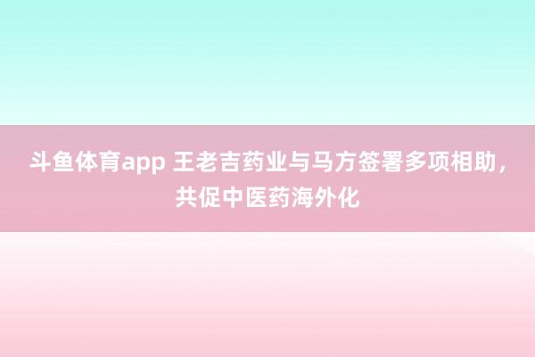 斗鱼体育app 王老吉药业与马方签署多项相助，共促中医药海外化