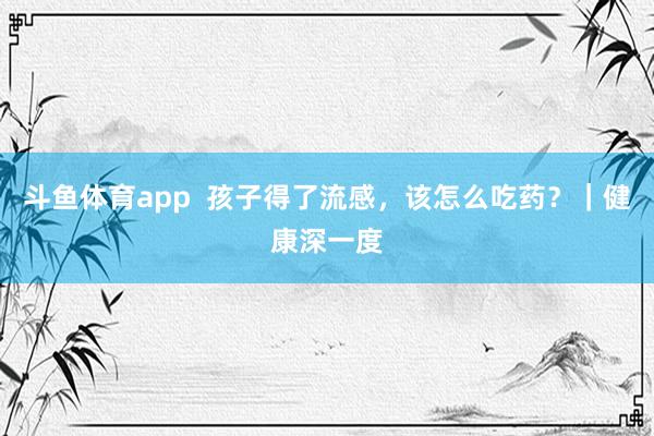 斗鱼体育app  孩子得了流感，该怎么吃药？｜健康深一度