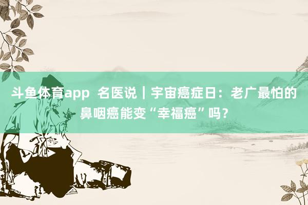 斗鱼体育app  名医说｜宇宙癌症日：老广最怕的鼻咽癌能变“幸福癌”吗？