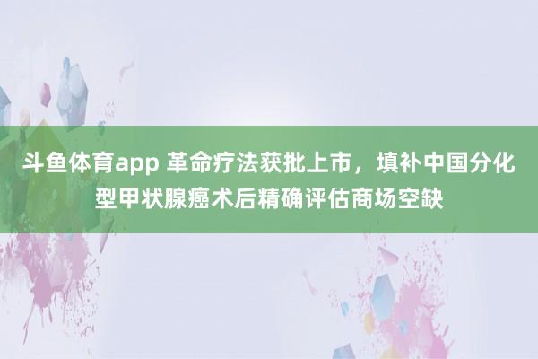 斗鱼体育app 革命疗法获批上市，填补中国分化型甲状腺癌术后精确评估商场空缺