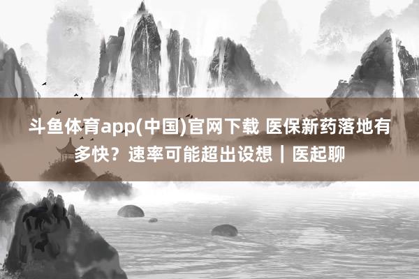 斗鱼体育app(中国)官网下载 医保新药落地有多快？速率可能超出设想｜医起聊