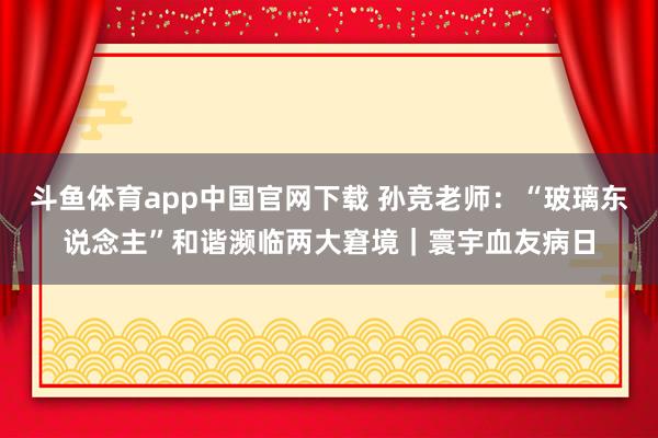 斗鱼体育app中国官网下载 孙竞老师：“玻璃东说念主”和谐濒临两大窘境｜寰宇血友病日