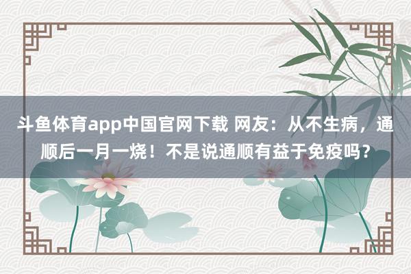 斗鱼体育app中国官网下载 网友：从不生病，通顺后一月一烧！不是说通顺有益于免疫吗？
