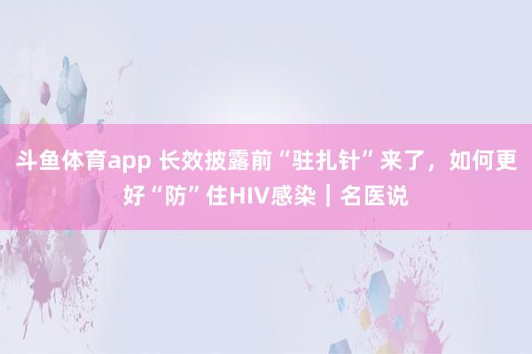 斗鱼体育app 长效披露前“驻扎针”来了，如何更好“防”住HIV感染｜名医说