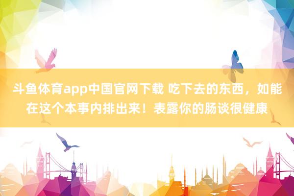 斗鱼体育app中国官网下载 吃下去的东西，如能在这个本事内排出来！表露你的肠谈很健康