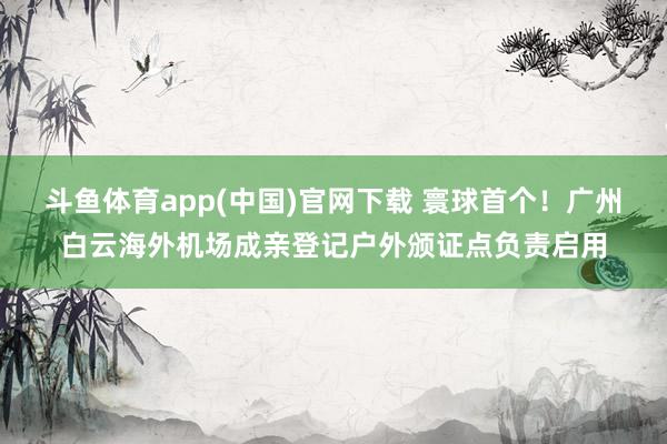 斗鱼体育app(中国)官网下载 寰球首个！广州白云海外机场成亲登记户外颁证点负责启用