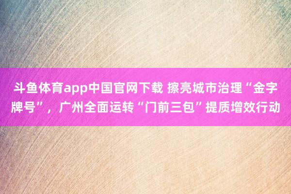 斗鱼体育app中国官网下载 擦亮城市治理“金字牌号”，广州全面运转“门前三包”提质增效行动
