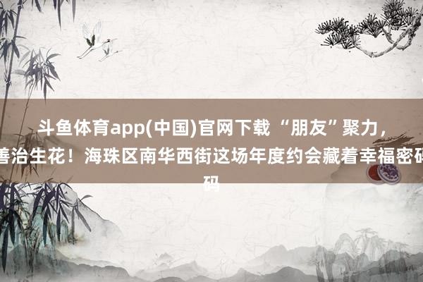 斗鱼体育app(中国)官网下载 “朋友”聚力，善治生花！海珠区南华西街这场年度约会藏着幸福密码