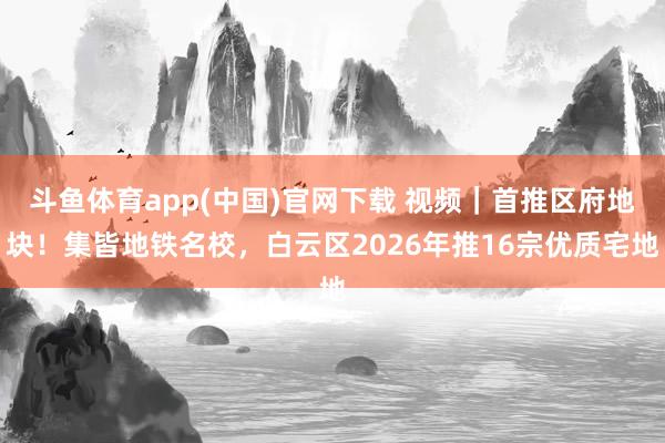 斗鱼体育app(中国)官网下载 视频｜首推区府地块！集皆地铁名校，白云区2026年推16宗优质宅地