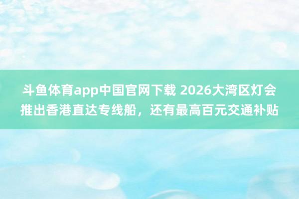 斗鱼体育app中国官网下载 2026大湾区灯会推出香港直达专线船，还有最高百元交通补贴