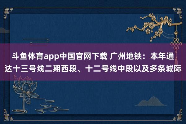 斗鱼体育app中国官网下载 广州地铁：本年通达十三号线二期西段、十二号线中段以及多条城际