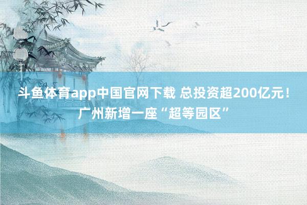 斗鱼体育app中国官网下载 总投资超200亿元！广州新增一座“超等园区”