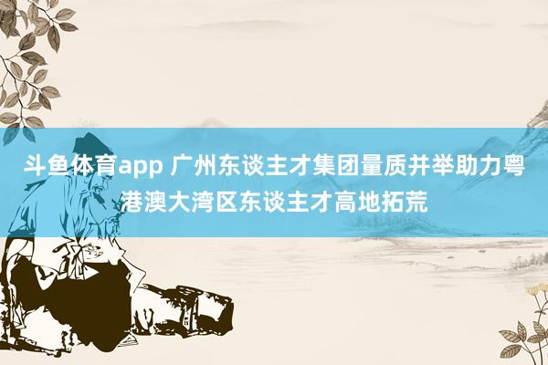 斗鱼体育app 广州东谈主才集团量质并举助力粤港澳大湾区东谈主才高地拓荒