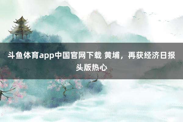 斗鱼体育app中国官网下载 黄埔，再获经济日报头版热心