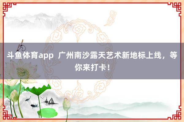 斗鱼体育app  广州南沙露天艺术新地标上线，等你来打卡！