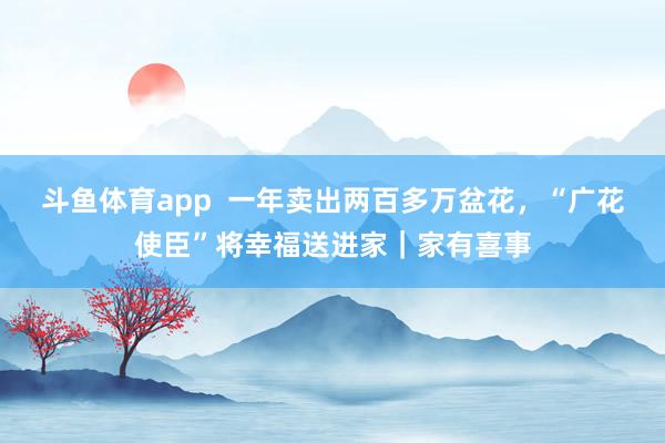 斗鱼体育app  一年卖出两百多万盆花，“广花使臣”将幸福送进家｜家有喜事