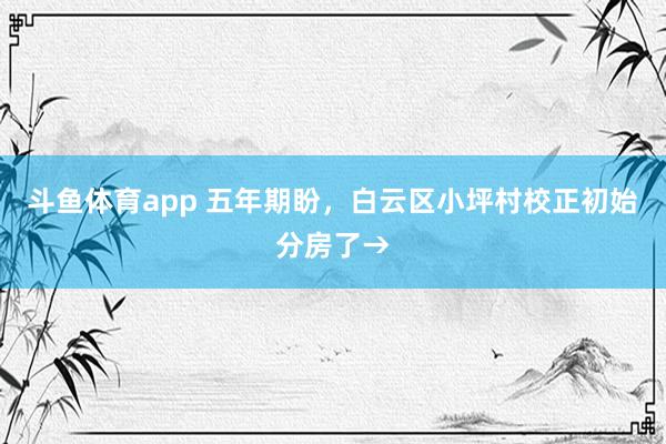 斗鱼体育app 五年期盼，白云区小坪村校正初始分房了→
