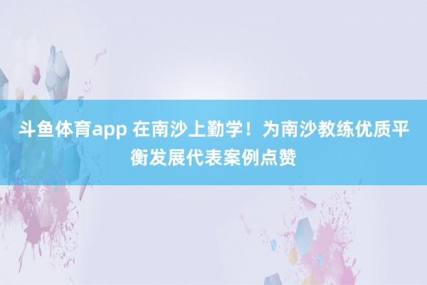斗鱼体育app 在南沙上勤学！为南沙教练优质平衡发展代表案例点赞
