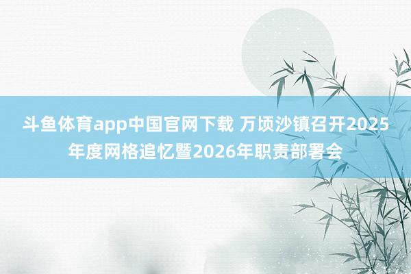 斗鱼体育app中国官网下载 万顷沙镇召开2025年度网格追忆暨2026年职责部署会
