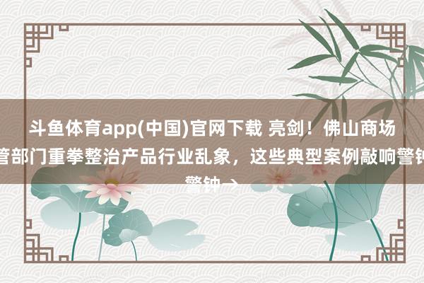 斗鱼体育app(中国)官网下载 亮剑！佛山商场监管部门重拳整治产品行业乱象，这些典型案例敲响警钟→