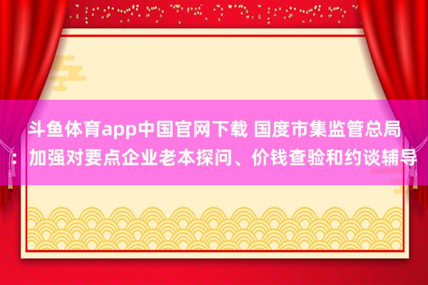 斗鱼体育app中国官网下载 国度市集监管总局：加强对要点企业老本探问、价钱查验和约谈辅导