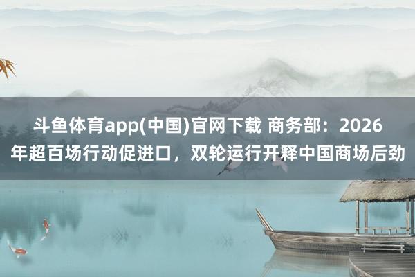 斗鱼体育app(中国)官网下载 商务部：2026年超百场行动促进口，双轮运行开释中国商场后劲