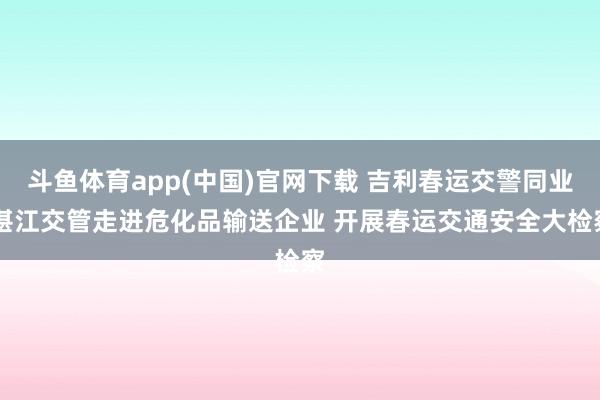 斗鱼体育app(中国)官网下载 吉利春运交警同业|湛江交管走进危化品输送企业 开展春运交通安全大检察