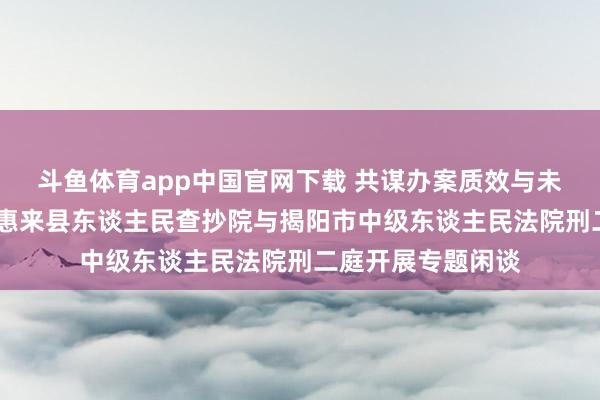 斗鱼体育app中国官网下载 共谋办案质效与未检使命新发展——惠来县东谈主民查抄院与揭阳市中级东谈主民法院刑二庭开展专题闲谈