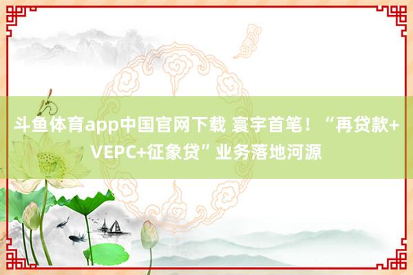 斗鱼体育app中国官网下载 寰宇首笔！“再贷款+VEPC+征象贷”业务落地河源