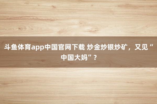 斗鱼体育app中国官网下载 炒金炒银炒矿，又见“中国大妈”？