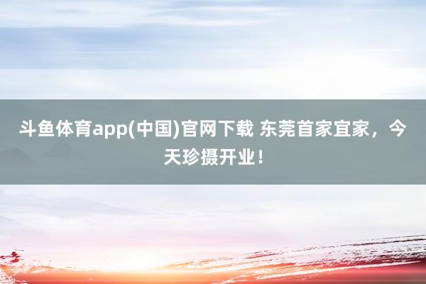 斗鱼体育app(中国)官网下载 东莞首家宜家，今天珍摄开业！
