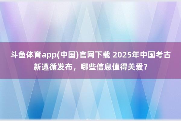 斗鱼体育app(中国)官网下载 2025年中国考古新遵循发布，哪些信息值得关爱？