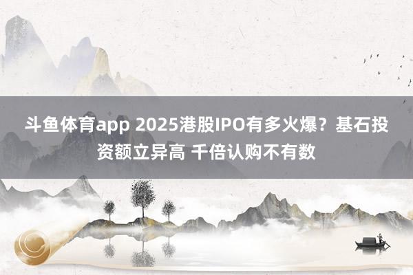 斗鱼体育app 2025港股IPO有多火爆？基石投资额立异高 千倍认购不有数
