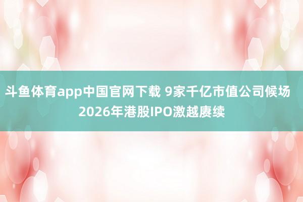 斗鱼体育app中国官网下载 9家千亿市值公司候场  2026年港股IPO激越赓续