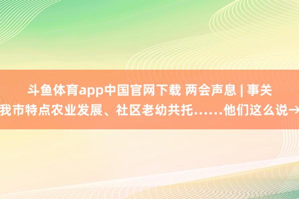 斗鱼体育app中国官网下载 两会声息 | 事关我市特点农业发展、社区老幼共托……他们这么说→