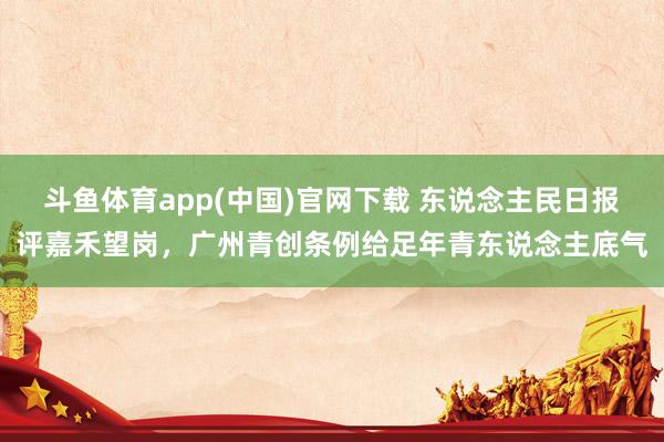 斗鱼体育app(中国)官网下载 东说念主民日报评嘉禾望岗，广州青创条例给足年青东说念主底气