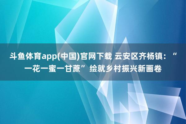 斗鱼体育app(中国)官网下载 云安区齐杨镇：“一花一蜜一甘蔗” 绘就乡村振兴新画卷