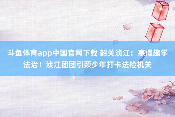 斗鱼体育app中国官网下载 韶关浈江：寒假趣学法治！浈江团团引颈少年打卡法检机关
