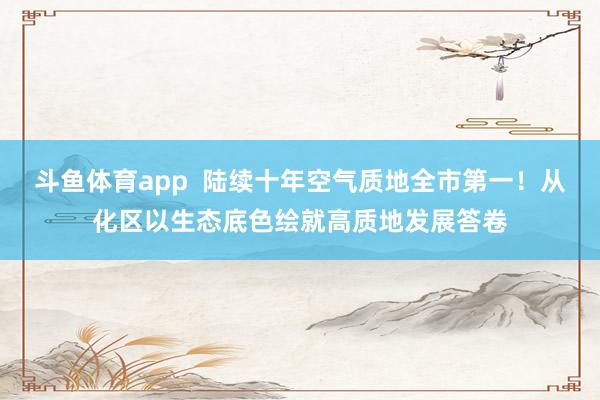 斗鱼体育app  陆续十年空气质地全市第一！从化区以生态底色绘就高质地发展答卷